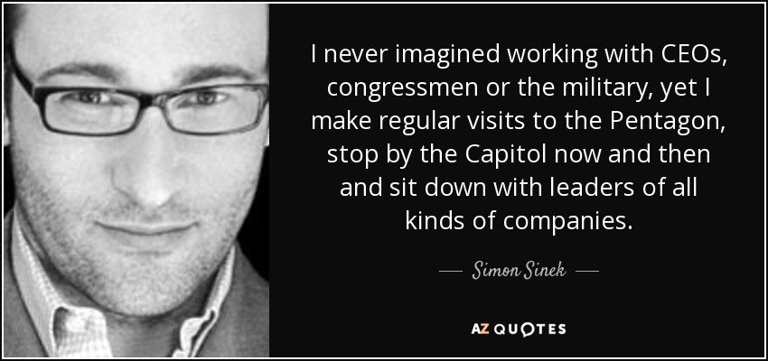 I never imagined working with CEOs, congressmen or the military, yet I make regular visits to the Pentagon, stop by the Capitol now and then and sit down with leaders of all kinds of companies. - Simon Sinek
