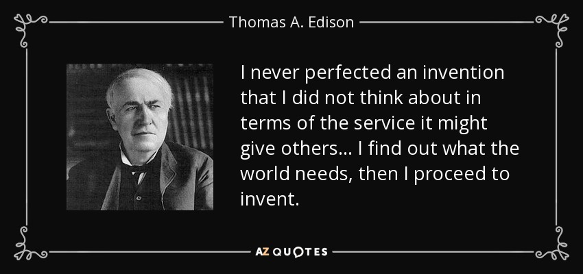 I never perfected an invention that I did not think about in terms of the service it might give others... I find out what the world needs, then I proceed to invent. - Thomas A. Edison