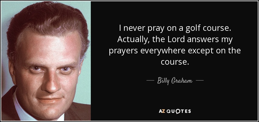I never pray on a golf course. Actually, the Lord answers my prayers everywhere except on the course. - Billy Graham