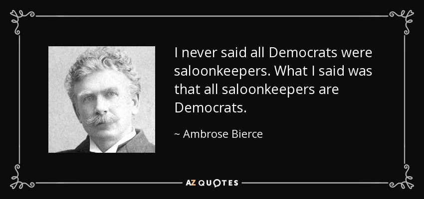 I never said all Democrats were saloonkeepers. What I said was that all saloonkeepers are Democrats. - Ambrose Bierce