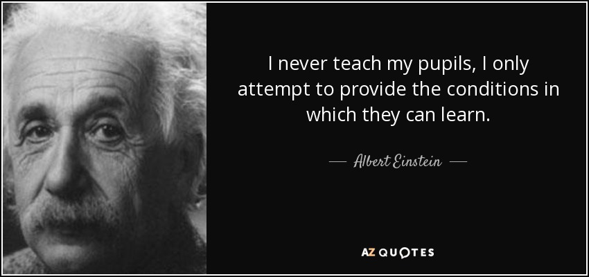 I never teach my pupils, I only attempt to provide the conditions in which they can learn. - Albert Einstein