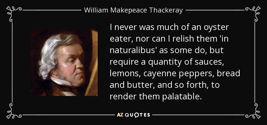 I never was much of an oyster eater, nor can I relish them 'in naturalibus' as some do, but require a quantity of sauces, lemons, cayenne peppers, bread and butter, and so forth, to render them palatable. - William Makepeace Thackeray