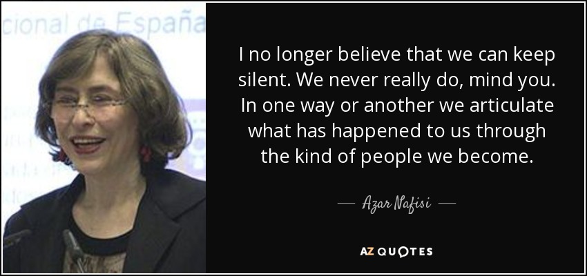 I no longer believe that we can keep silent. We never really do, mind you. In one way or another we articulate what has happened to us through the kind of people we become. - Azar Nafisi