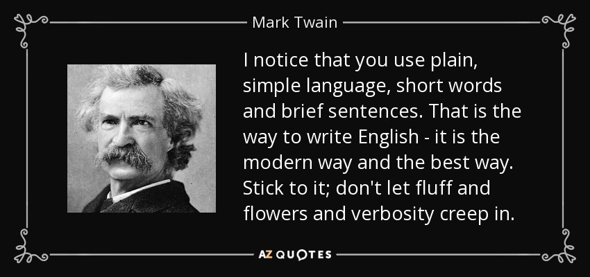 I notice that you use plain, simple language, short words and brief sentences. That is the way to write English - it is the modern way and the best way. Stick to it; don't let fluff and flowers and verbosity creep in. - Mark Twain