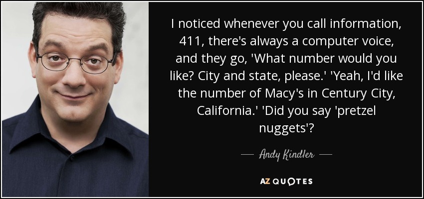 I noticed whenever you call information, 411, there's always a computer voice, and they go, 'What number would you like? City and state, please.' 'Yeah, I'd like the number of Macy's in Century City, California.' 'Did you say 'pretzel nuggets'? - Andy Kindler
