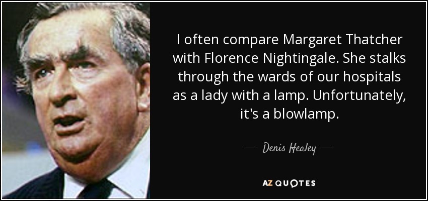 I often compare Margaret Thatcher with Florence Nightingale. She stalks through the wards of our hospitals as a lady with a lamp. Unfortunately, it's a blowlamp. - Denis Healey