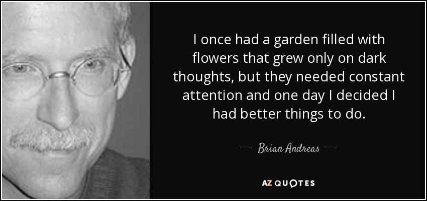 I once had a garden filled with flowers that grew only on dark thoughts, but they needed constant attention and one day I decided I had better things to do. - Brian Andreas