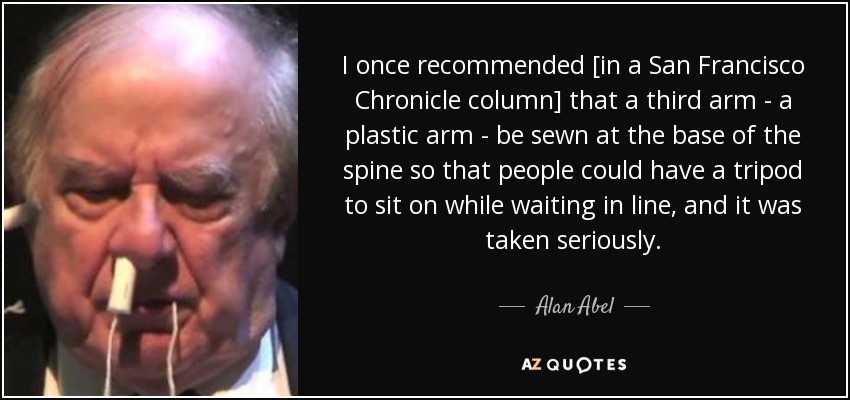 I once recommended [in a San Francisco Chronicle column] that a third arm - a plastic arm - be sewn at the base of the spine so that people could have a tripod to sit on while waiting in line, and it was taken seriously. - Alan Abel