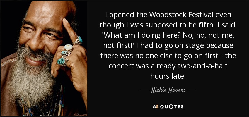 I opened the Woodstock Festival even though I was supposed to be fifth. I said, 'What am I doing here? No, no, not me, not first!' I had to go on stage because there was no one else to go on first - the concert was already two-and-a-half hours late. - Richie Havens