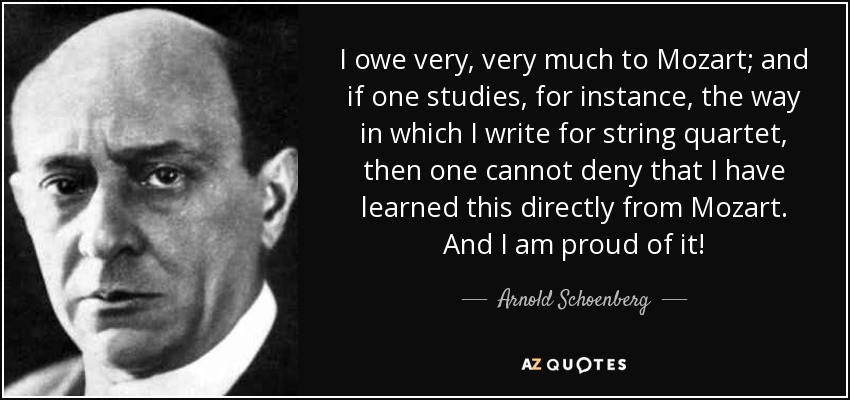 I owe very, very much to Mozart; and if one studies, for instance, the way in which I write for string quartet, then one cannot deny that I have learned this directly from Mozart. And I am proud of it! - Arnold Schoenberg