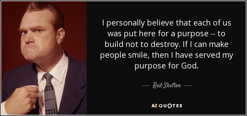 I personally believe that each of us was put here for a purpose -- to build not to destroy. If I can make people smile, then I have served my purpose for God. - Red Skelton