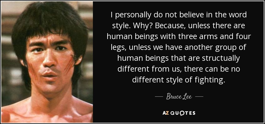 Personalmente no creo en la palabra estilo. ¿Por qué? Porque, a menos que haya seres humanos con tres brazos y cuatro piernas, a menos que haya otro grupo de seres humanos que sean estructuralmente diferentes de nosotros, no puede haber un estilo de lucha diferente. - Bruce Lee