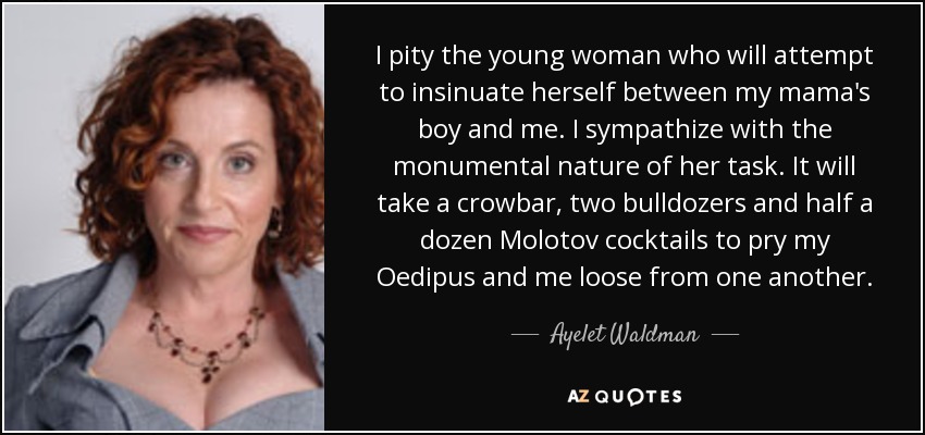 I pity the young woman who will attempt to insinuate herself between my mama's boy and me. I sympathize with the monumental nature of her task. It will take a crowbar, two bulldozers and half a dozen Molotov cocktails to pry my Oedipus and me loose from one another. - Ayelet Waldman