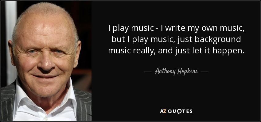 I play music - I write my own music, but I play music, just background music really, and just let it happen. - Anthony Hopkins