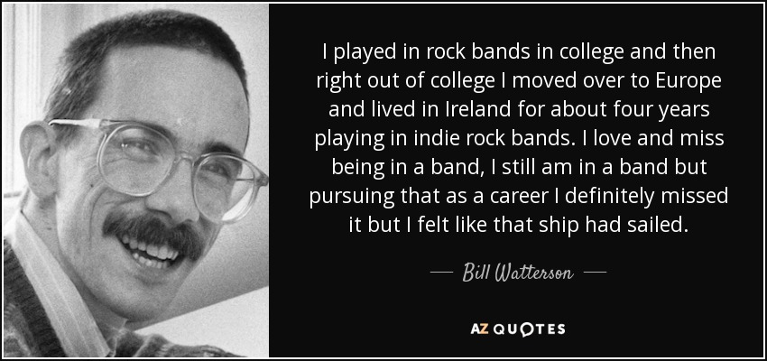 I played in rock bands in college and then right out of college I moved over to Europe and lived in Ireland for about four years playing in indie rock bands. I love and miss being in a band, I still am in a band but pursuing that as a career I definitely missed it but I felt like that ship had sailed. - Bill Watterson