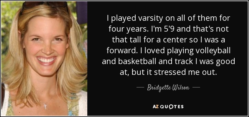 I played varsity on all of them for four years. I'm 5'9 and that's not that tall for a center so I was a forward. I loved playing volleyball and basketball and track I was good at, but it stressed me out. - Bridgette Wilson