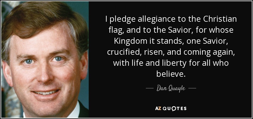 I pledge allegiance to the Christian flag, and to the Savior, for whose Kingdom it stands, one Savior, crucified, risen, and coming again, with life and liberty for all who believe. - Dan Quayle