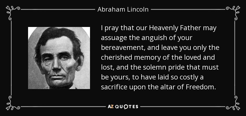 I pray that our Heavenly Father may assuage the anguish of your bereavement, and leave you only the cherished memory of the loved and lost, and the solemn pride that must be yours, to have laid so costly a sacrifice upon the altar of Freedom. - Abraham Lincoln