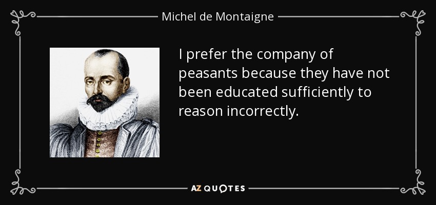 I prefer the company of peasants because they have not been educated sufficiently to reason incorrectly. - Michel de Montaigne