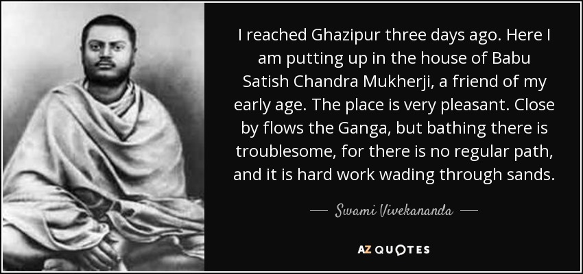 I reached Ghazipur three days ago. Here I am putting up in the house of Babu Satish Chandra Mukherji, a friend of my early age. The place is very pleasant. Close by flows the Ganga, but bathing there is troublesome, for there is no regular path, and it is hard work wading through sands. - Swami Vivekananda