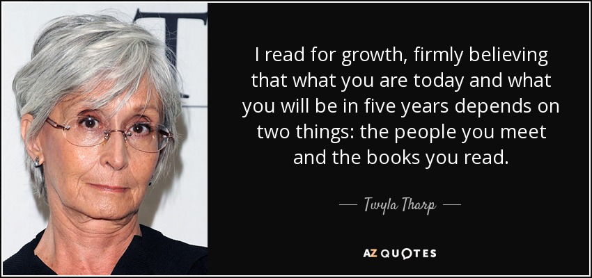 I read for growth, firmly believing that what you are today and what you will be in five years depends on two things: the people you meet and the books you read. - Twyla Tharp