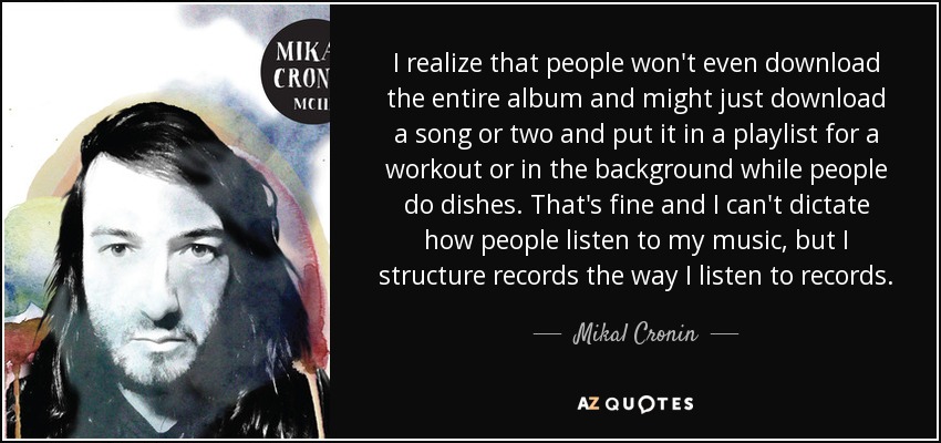I realize that people won't even download the entire album and might just download a song or two and put it in a playlist for a workout or in the background while people do dishes. That's fine and I can't dictate how people listen to my music, but I structure records the way I listen to records. - Mikal Cronin