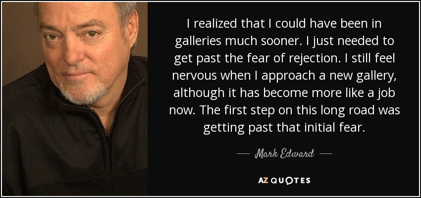 I realized that I could have been in galleries much sooner. I just needed to get past the fear of rejection. I still feel nervous when I approach a new gallery, although it has become more like a job now. The first step on this long road was getting past that initial fear. - Mark Edward