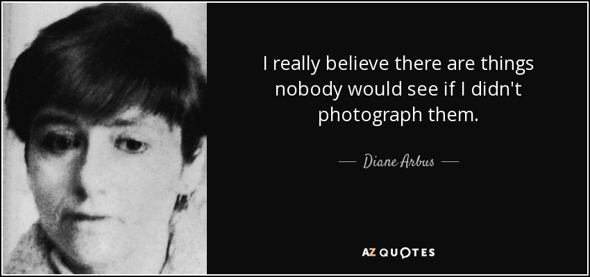 I really believe there are things nobody would see if I didn't photograph them. - Diane Arbus