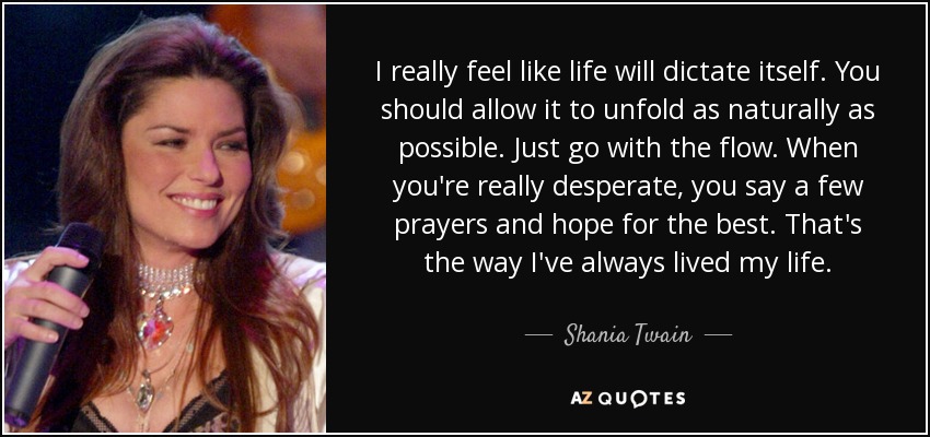 I really feel like life will dictate itself. You should allow it to unfold as naturally as possible. Just go with the flow. When you're really desperate, you say a few prayers and hope for the best. That's the way I've always lived my life. - Shania Twain