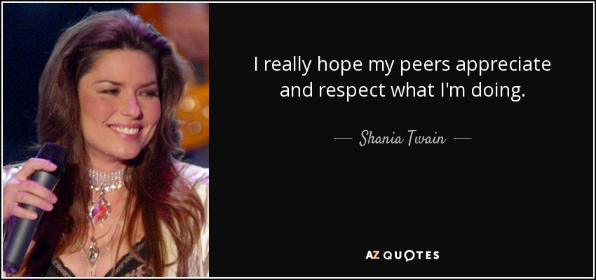 I really hope my peers appreciate and respect what I'm doing. - Shania Twain