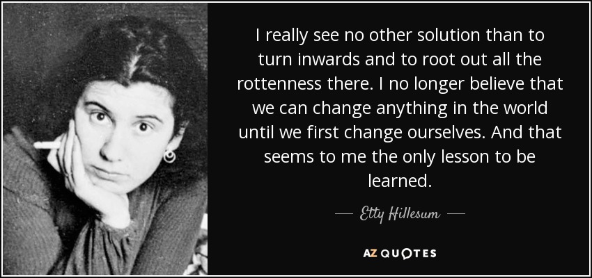 I really see no other solution than to turn inwards and to root out all the rottenness there. I no longer believe that we can change anything in the world until we first change ourselves. And that seems to me the only lesson to be learned. - Etty Hillesum