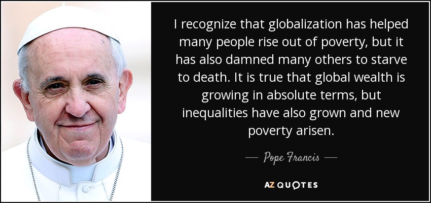I recognize that globalization has helped many people rise out of poverty, but it has also damned many others to starve to death. It is true that global wealth is growing in absolute terms, but inequalities have also grown and new poverty arisen. - Pope Francis