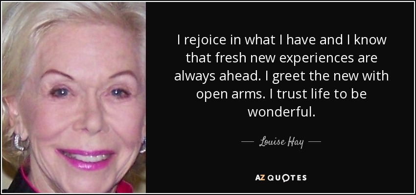 I rejoice in what I have and I know that fresh new experiences are always ahead. I greet the new with open arms. I trust life to be wonderful. - Louise Hay