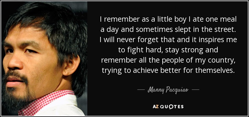 I remember as a little boy I ate one meal a day and sometimes slept in the street. I will never forget that and it inspires me to fight hard, stay strong and remember all the people of my country, trying to achieve better for themselves. - Manny Pacquiao