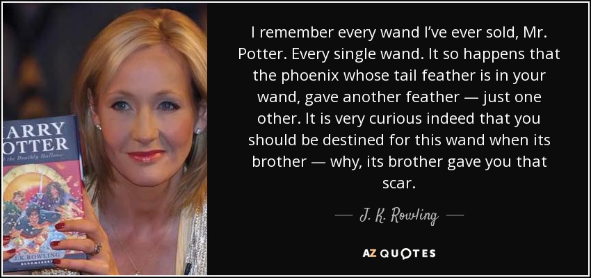 I remember every wand I’ve ever sold, Mr. Potter. Every single wand. It so happens that the phoenix whose tail feather is in your wand, gave another feather — just one other. It is very curious indeed that you should be destined for this wand when its brother — why, its brother gave you that scar. - J. K. Rowling