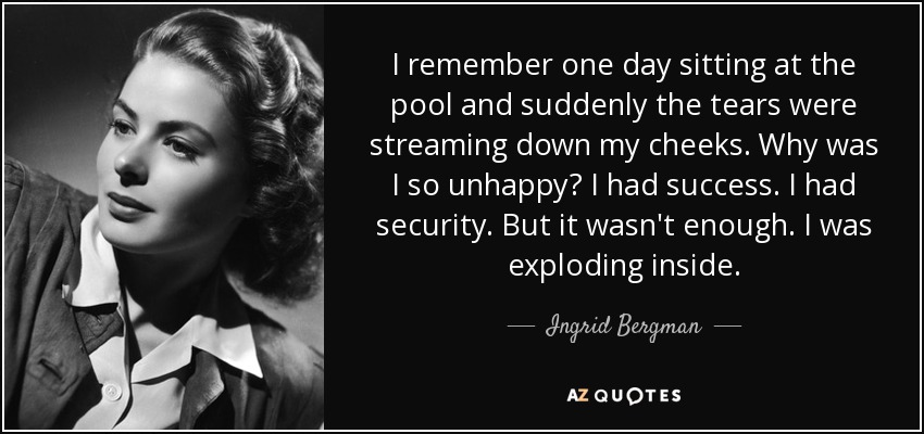I remember one day sitting at the pool and suddenly the tears were streaming down my cheeks. Why was I so unhappy? I had success. I had security. But it wasn't enough. I was exploding inside. - Ingrid Bergman