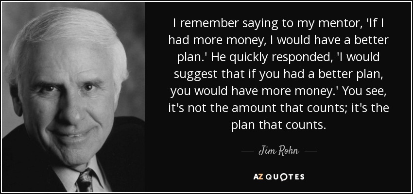 I remember saying to my mentor, 'If I had more money, I would have a better plan.' He quickly responded, 'I would suggest that if you had a better plan, you would have more money.' You see, it's not the amount that counts; it's the plan that counts. - Jim Rohn