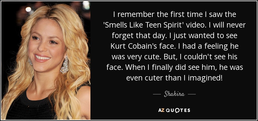 I remember the first time I saw the 'Smells Like Teen Spirit' video. I will never forget that day. I just wanted to see Kurt Cobain's face. I had a feeling he was very cute. But, I couldn't see his face. When I finally did see him, he was even cuter than I imagined! - Shakira