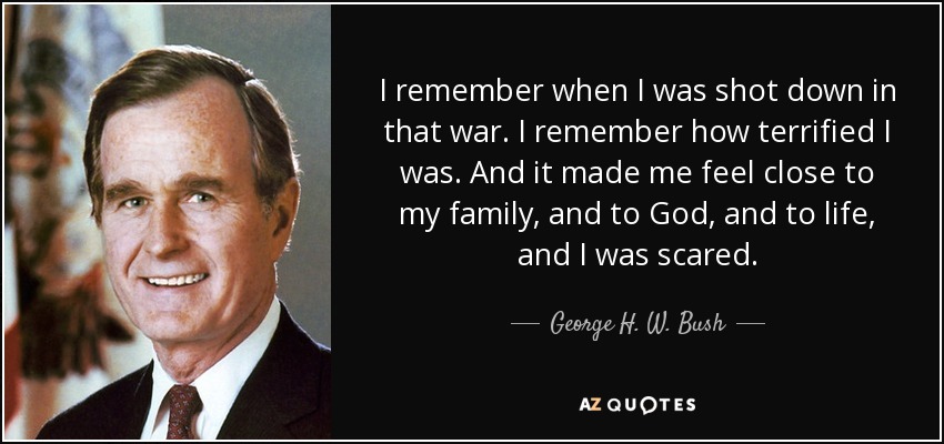 I remember when I was shot down in that war. I remember how terrified I was. And it made me feel close to my family, and to God, and to life, and I was scared. - George H. W. Bush