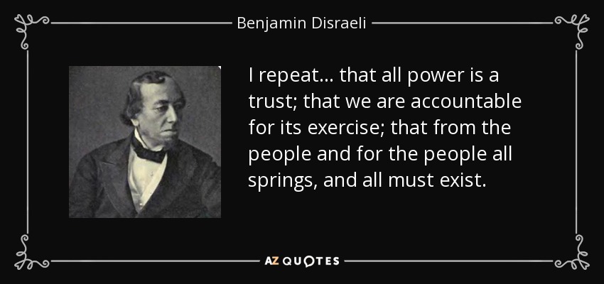 I repeat... that all power is a trust; that we are accountable for its exercise; that from the people and for the people all springs, and all must exist. - Benjamin Disraeli