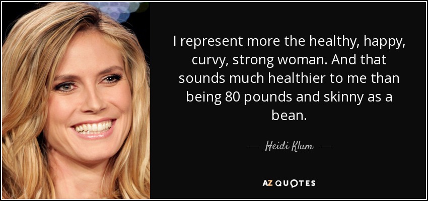 I represent more the healthy, happy, curvy, strong woman. And that sounds much healthier to me than being 80 pounds and skinny as a bean. - Heidi Klum