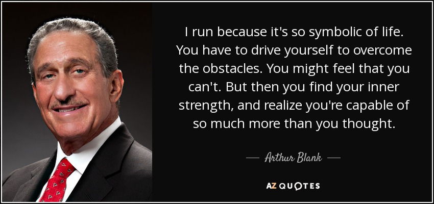 I run because it's so symbolic of life. You have to drive yourself to overcome the obstacles. You might feel that you can't. But then you find your inner strength, and realize you're capable of so much more than you thought. - Arthur Blank