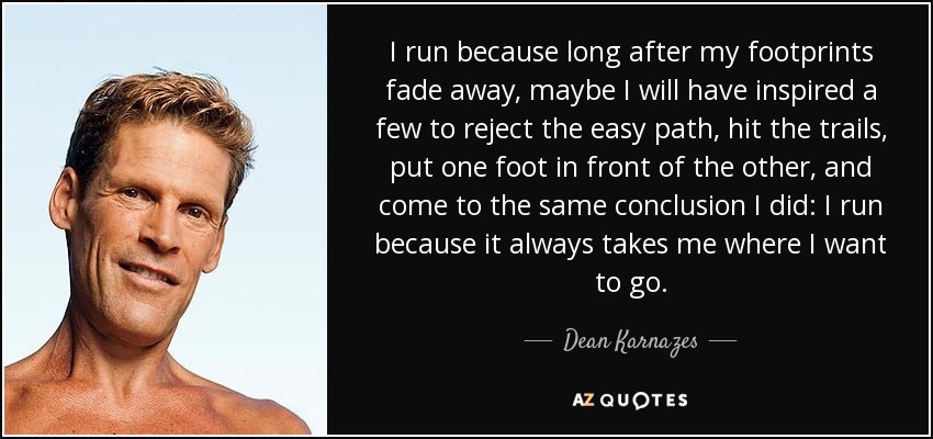 I run because long after my footprints fade away, maybe I will have inspired a few to reject the easy path, hit the trails, put one foot in front of the other, and come to the same conclusion I did: I run because it always takes me where I want to go. - Dean Karnazes