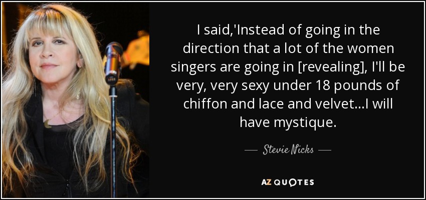 I said,'Instead of going in the direction that a lot of the women singers are going in [revealing], I'll be very, very sexy under 18 pounds of chiffon and lace and velvet...I will have mystique. - Stevie Nicks