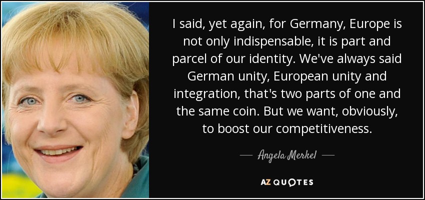 I said, yet again, for Germany, Europe is not only indispensable, it is part and parcel of our identity. We've always said German unity, European unity and integration, that's two parts of one and the same coin. But we want, obviously, to boost our competitiveness. - Angela Merkel