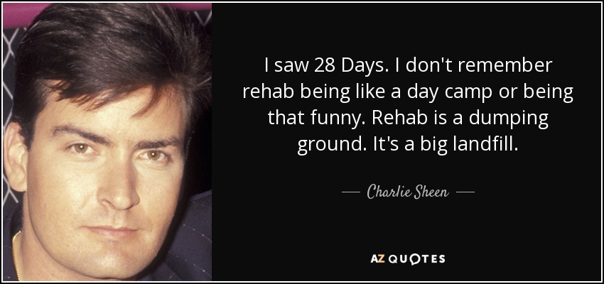 I saw 28 Days. I don't remember rehab being like a day camp or being that funny. Rehab is a dumping ground. It's a big landfill. - Charlie Sheen