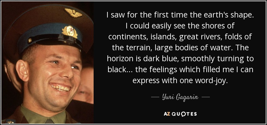 I saw for the first time the earth's shape. I could easily see the shores of continents, islands, great rivers, folds of the terrain, large bodies of water. The horizon is dark blue, smoothly turning to black. . . the feelings which filled me I can express with one word-joy. - Yuri Gagarin