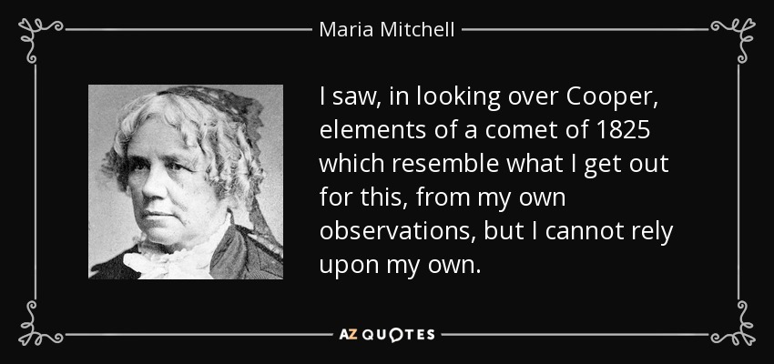 I saw, in looking over Cooper, elements of a comet of 1825 which resemble what I get out for this, from my own observations, but I cannot rely upon my own. - Maria Mitchell