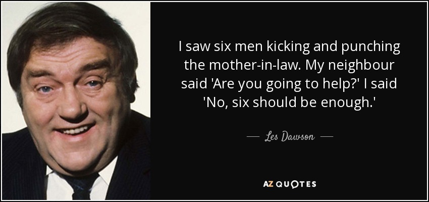 I saw six men kicking and punching the mother-in-law. My neighbour said 'Are you going to help?' I said 'No, six should be enough.' - Les Dawson