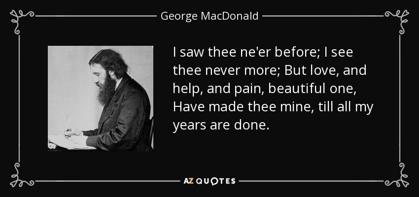 I saw thee ne'er before; I see thee never more; But love, and help, and pain, beautiful one, Have made thee mine, till all my years are done. - George MacDonald